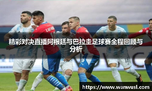精彩对决直播阿根廷与巴拉圭足球赛全程回顾与分析