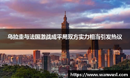 乌拉圭与法国激战成平局双方实力相当引发热议