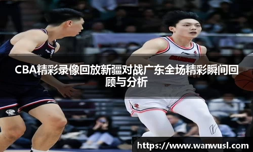 CBA精彩录像回放新疆对战广东全场精彩瞬间回顾与分析